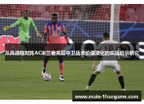 从吕迪格对阵AC米兰看英超中卫战术价值演化的实战启示研究 从吕迪格对阵AC米兰看英超中卫战术价值演化的实战启示研究